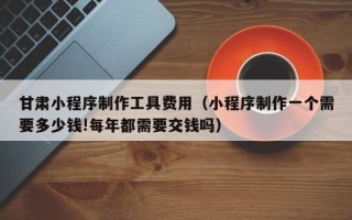 永康甘肃小程序制作工具费用（小程序制作一个需要多少钱!每年都需要交钱吗）